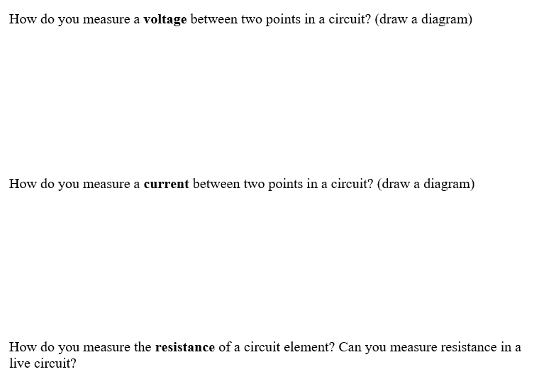 How do you measure a voltage between two points in a circuit? (draw a diagram)
How do you measure a current between two points in a circuit? (draw a diagram)
How do you measure the resistance of a circuit element? Can you measure resistance in a
live circuit?
