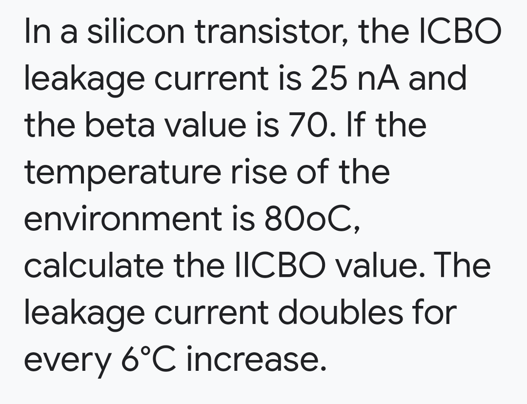 In a silicon transistor, the ICBO
leakage current is 25 nA and
the beta value is 70. If the
temperature rise of the
environment is 800C,
calculate the IICBO value. The
leakage current doubles for
every 6°C increase.
