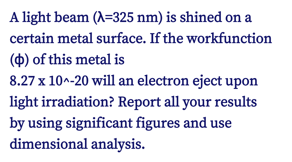 A light beam (A=325 nm) is shined on a
certain metal surface. If the workfunction
(O) of this metal is
8.27 x 10^-20 will an electron eject upon
light irradiation? Report all your results
by using significant figures and use
dimensional analysis.
