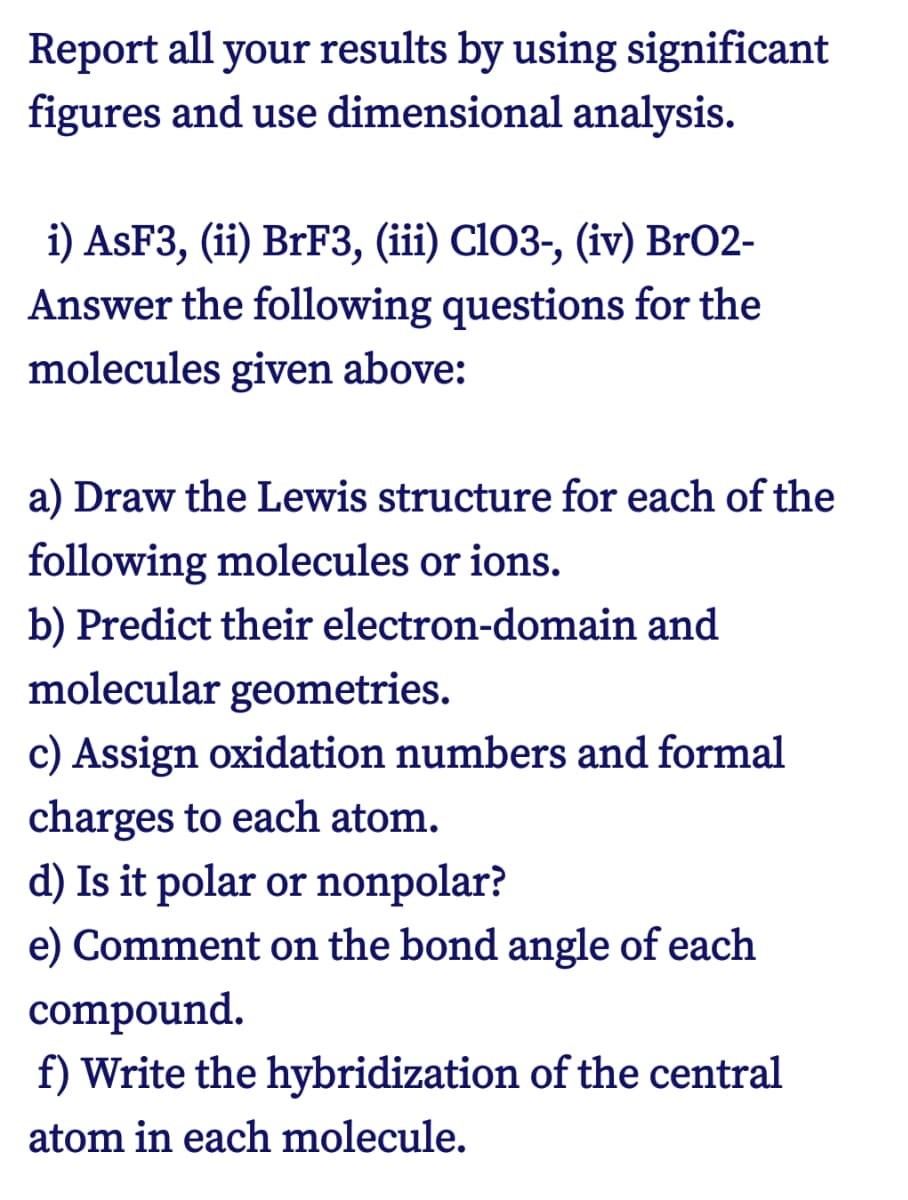 Report all your results by using significant
figures and use dimensional analysis.
i) ASF3, (ii) BrF3, (iii) CIO3-, (iv) BrO2-
Answer the following questions for the
molecules given above:
a) Draw the Lewis structure for each of the
following molecules or ions.
b) Predict their electron-domain and
molecular geometries.
c) Assign oxidation numbers and formal
charges to each atom.
d) Is it polar or nonpolar?
e) Comment on the bond angle of each
compound.
f) Write the hybridization of the central
atom in each molecule.
