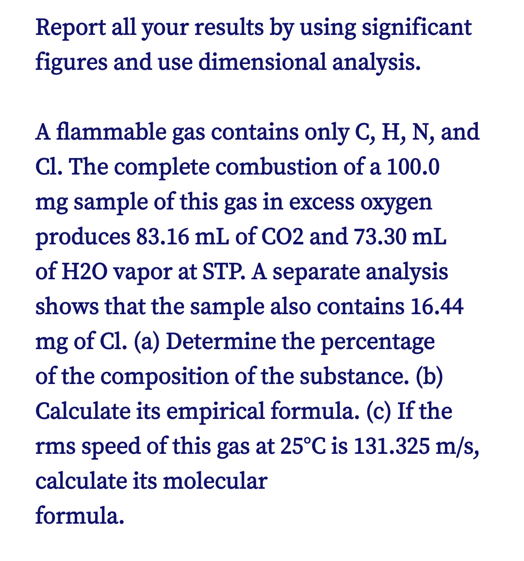 Report all your results by using significant
figures and use dimensional analysis.
A flammable gas contains only C, H, N, and
Cl. The complete combustion of a 100.0
mg sample of this gas in excess oxygen
produces 83.16 mL of CO2 and 73.30 mL
of H20 vapor at STP. A separate analysis
shows that the sample also contains 16.44
mg of Cl. (a) Determine the percentage
of the composition of the substance. (b)
Calculate its empirical formula. (c) If the
rms speed of this gas at 25°C is 131.325 m/s,
calculate its molecular
formula.
