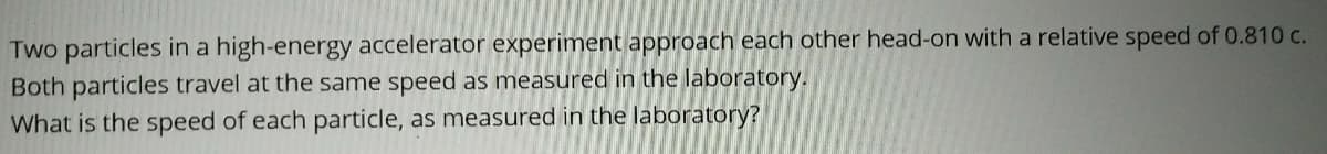 Two particles in a high-energy accelerator experiment approach each other head-on with a relative speed of 0.810 c.
Both particles travel at the same speed as measured in the laboratory.
What is the speed of each particle, as measured in the laboratory?
