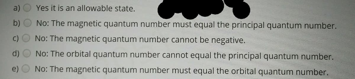 a)
Yes it is an allowable state.
b)
No: The magnetic quantum number must equal the principal quantum number.
No: The magnetic quantum number cannot be negative.
No: The orbital quantum number cannot equal the principal quantum number.
No: The magnetic quantum number must equal the orbital quantum number.
