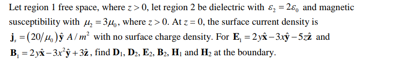 Let region 1 free space, where z > 0, let region 2 be dielectric with &, = 2ɛ, and magnetic
susceptibility with u, = 34,, where z > 0. At z = 0, the surface current density is
j, = (20/4)ŷ A/ m² with no surface charge density. For E, = 2 yâx– 3xây – 5zî and
B, = 2 yâx– 3x'ŷ +3ż, find D1, D2, E2, B2, H1 and H2 at the boundary.
%3D
