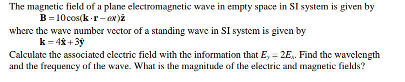 The magnetic field of a plane electromagnetic wave in empty space in SI system is given by
B=10cos(k -r- ot)î
where the wave number vector of a standing wave in SI system is given by
k = 4x +3ŷ
Calculate the associated electric field with the information that E, = 2Ex. Find the wavelength
and the frequency of the wave. What is the magnitude of the electric and magnetic fields?
