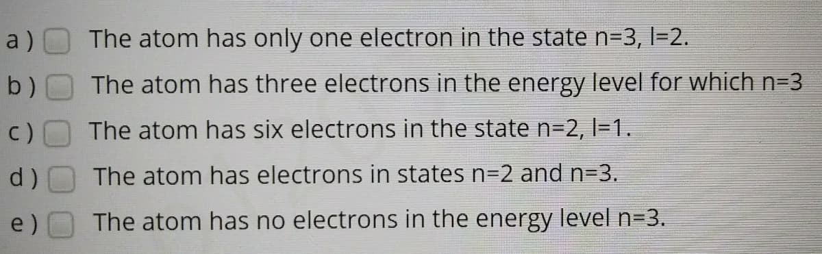 a)
The atom has only one electron in the state n=3, l=2.
b)
The atom has three electrons in the energy level for which n=3
c)
The atom has six electrons in the state n3D2, l=1.
d)
The atom has electrons in states n=2 and n=3.
e)
The atom has no electrons in the energy level n=3.
