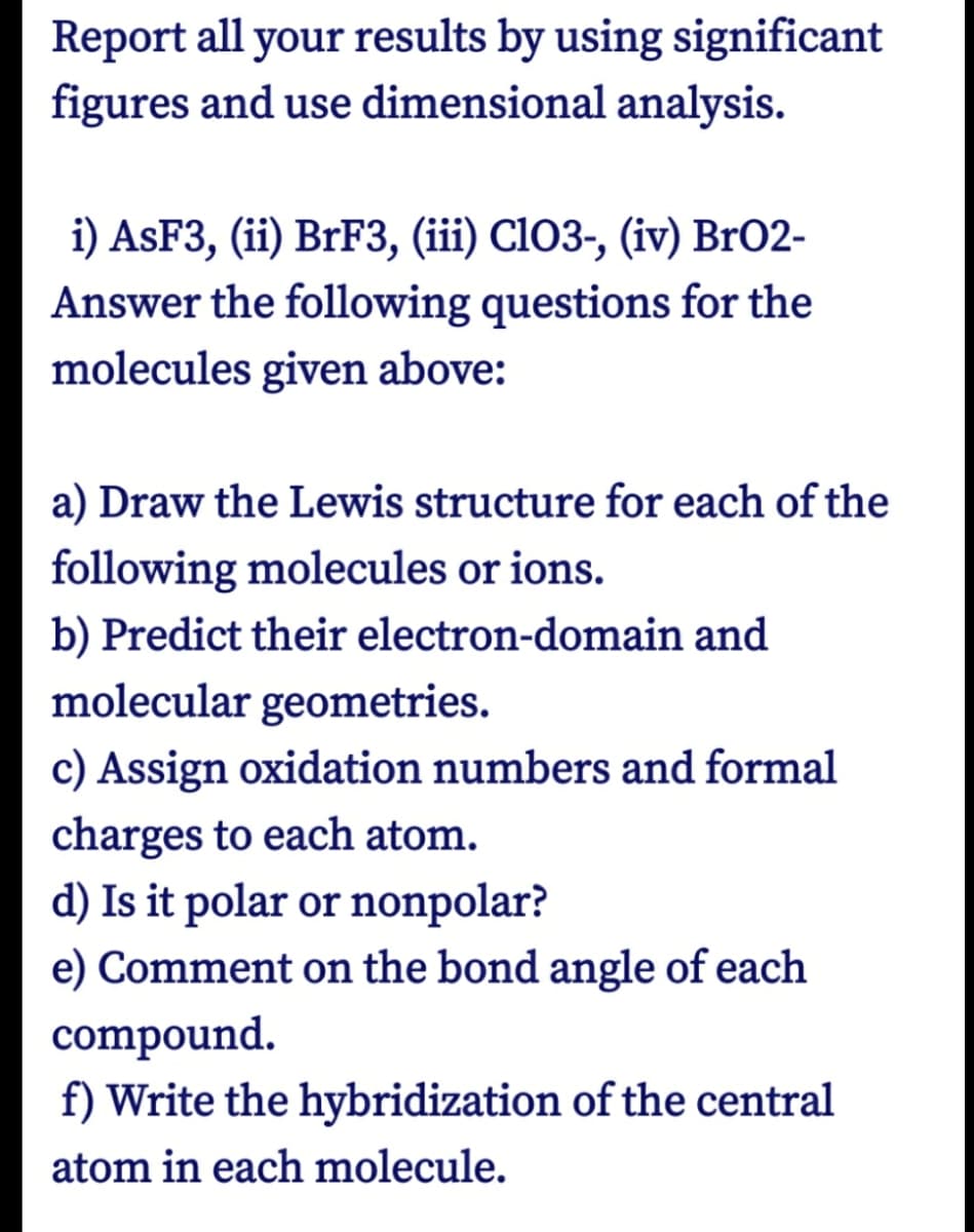Report all your results by using significant
figures and use dimensional analysis.
i) ASF3, (ii) BrF3, (iii) ClO3-, (iv) BrO2-
Answer the following questions for the
molecules given above:
a) Draw the Lewis structure for each of the
following molecules or ions.
b) Predict their electron-domain and
molecular geometries.
c) Assign oxidation numbers and formal
charges to each atom.
d) Is it polar or nonpolar?
e) Comment on the bond angle of each
compound.
f) Write the hybridization of the central
atom in each molecule.
