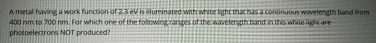 A metal having a work function of 2.3 eV is illuminated with white light that has a continuous wavelength band from
400 nm to 700 nm. For which one of the following ranges of the wavelength band in this white light are
photoelectrons NOT produced?
