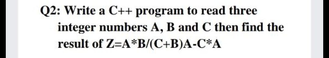 Q2: Write a C++ program to read three
integer numbers A, B and C then find the
result of Z=A*B/(C+B)A-C*A
