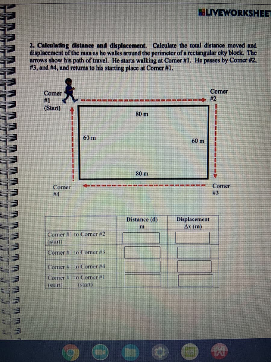 BHLIVEWORKSHEET
2. Calculating distance and displacement. Calculate the total distance moved and
displacement of the man as he walks around the perimeter of a rectangular city block. The
arrows show his path of travel. He starts walking at Corner #1. He passes by Corner #2,
#3, and #4, and retums to his starting place at Corner #1.
Corner
# 2
Corner
#1
(Start)
80 m
60 m
60 m
80 m
Comer
# 4
Comer
#3
Displacement
Ах (m)
Distance (d)
m
Comer #1 to Corner #2
(start)
Corner #1 to Corner #3
Comer #1 to Corner #4
Comer #1 to Corner #1
(start)
(start)
