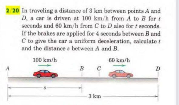 2/20 In traveling a distance of 3 km between points A and
D, a car is driven at 100 km/h from A to B for t
seconds and 60 km/h from C to D also for t seconds.
If the brakes are applied for 4 seconds between B and
C to give the car a uniform deceleration, calculate t
and the distance s between A and B.
100 km/h
60 km/h
A
B C
D
3 km
