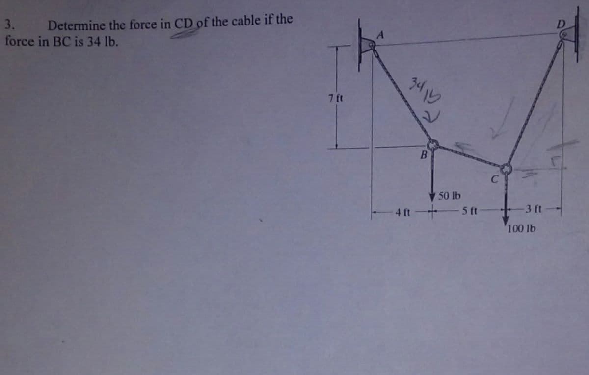 3.
force in BC is 34 lb.
Determine the force in CD of the cable if the
7 ft
3415
B
50 lb
4 ft-+
5 ft
C
3 ft
100 lb