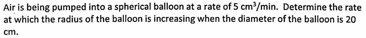 Air is being pumped into a spherical balloon at a rate of 5 cm³/min. Determine the rate
at which the radius of the balloon is increasing when the diameter of the balloon is 20
cm.
