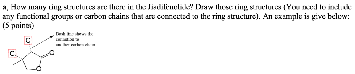 a, How many ring structures are there in the Jiadifenolide? Draw those ring structures (You need to include
any functional groups or carbon chains that are connected to the ring structure). An example is give below:
(5 points)
Dash line shows the
connetion to
C
another carbon chain
C.
O=
