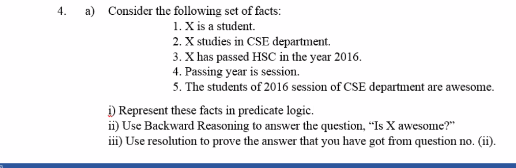 4.
a)
Consider the following set of facts:
1. X is a student.
2. X studies in CSE department.
3. X has passed HSC in the year 2016.
4. Passing year is session.
5. The students of 2016 session of CSE department are awesome.
i) Represent these facts in predicate logic.
ii) Use Backward Reasoning to answer the question, “Is X awesome?"
iii) Use resolution to prove the answer that you have got from question no. (ii).
