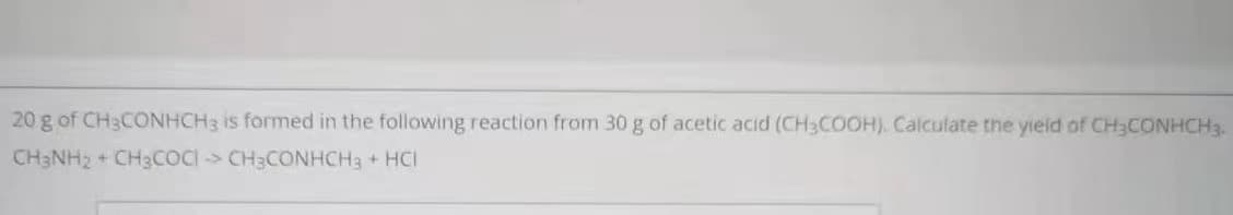 20 g of CH3CONHCH3 is formed in the following reaction from 30 g of acetic acid (CH3COOH). Calculate the yieid of CH3CONHCH3.
CH3NH2 + CH3COCI > CH3CONHCH3 + HCI
