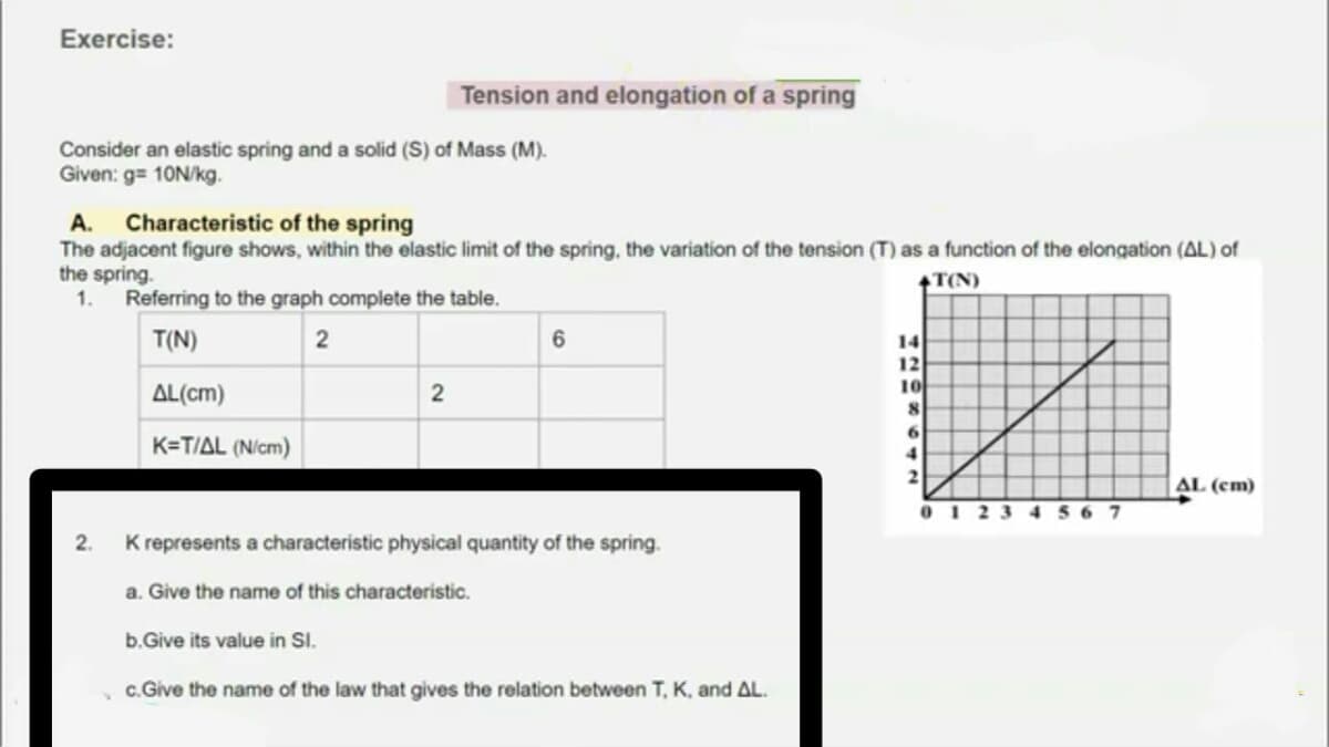 Exercise:
Tension and elongation of a spring
Consider an elastic spring and a solid (S) of Mass (M).
Given: g= 10N/kg.
A. Characteristic of the spring
The adjacent figure shows, within the elastic limit of the spring, the variation of the tension (T) as a function of the elongation (AL) of
the spring.
1.
T(N)
Referring to the graph complete the table.
T(N)
2
6
14
12
10
AL(cm)
K=T/AL (N/cm)
AL (cm)
0123 4 56 7
2.
K represents a characteristic physical quantity of the spring.
a. Give the name of this characteristic.
b.Give its value in SI.
c.Give the name of the law that gives the relation between T, K, and AL.
