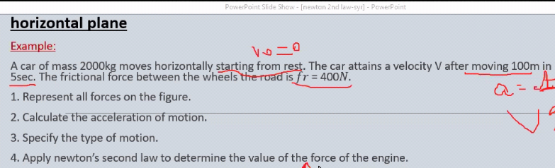 PowerPoint Slide Show - [newton 2nd law-syr] - PowerPoint
horizontal plane
Example:
A car of mass 2000kg moves horizontally starting from rest. The car attains a velocity V after moving 100m in
5sec. The frictional force between the wheels the road is fr = 400N.
1. Represent all forces on the figure.
2. Calculate the acceleration of motion.
3. Specify the type of motion.
4. Apply newton's second law to determine the value of the force of the engine.
