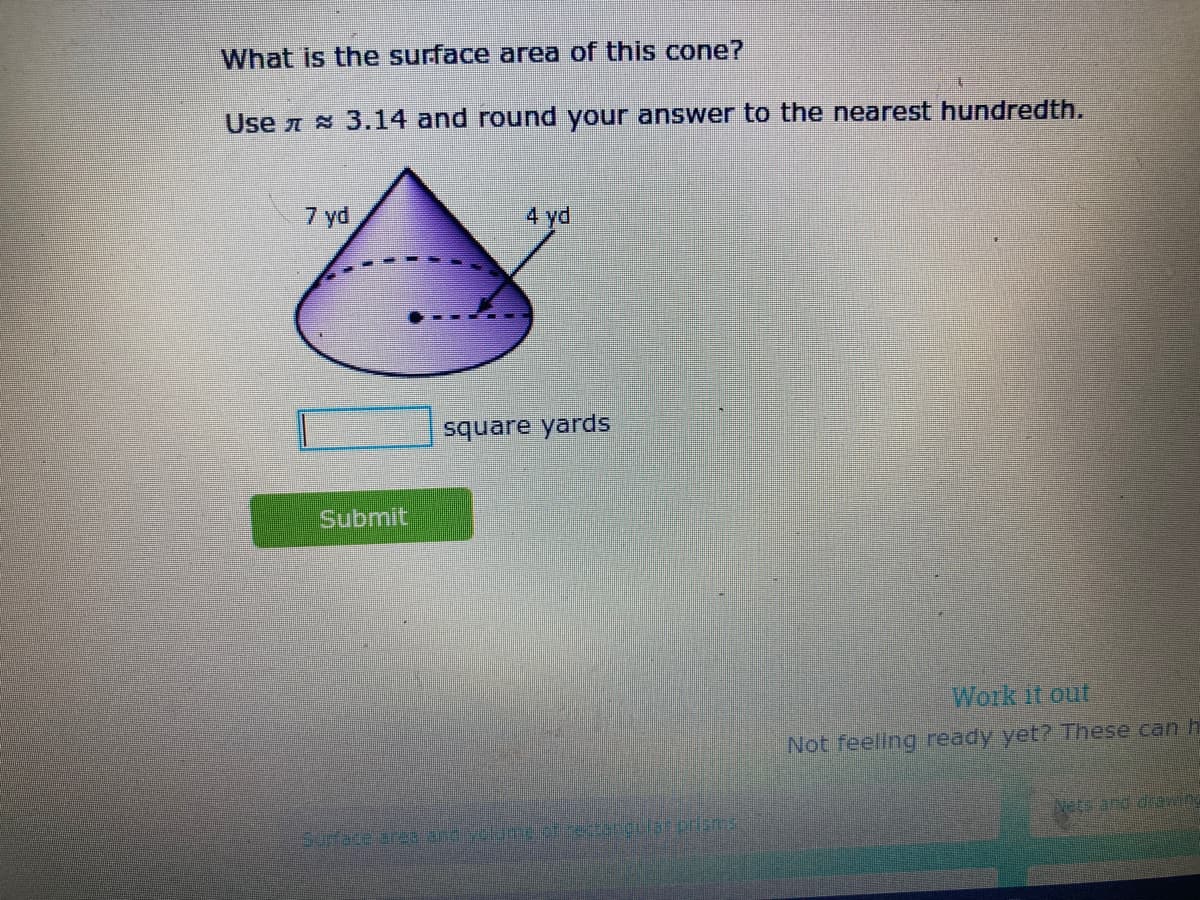 What is the surface area of this cone?
Use A 3.14 and round your answer to the nearest hundredth.
7 yd
4 yd
square yards
Submit
Work it out
Not feeling ready yet? These can h
Nets and deawing
