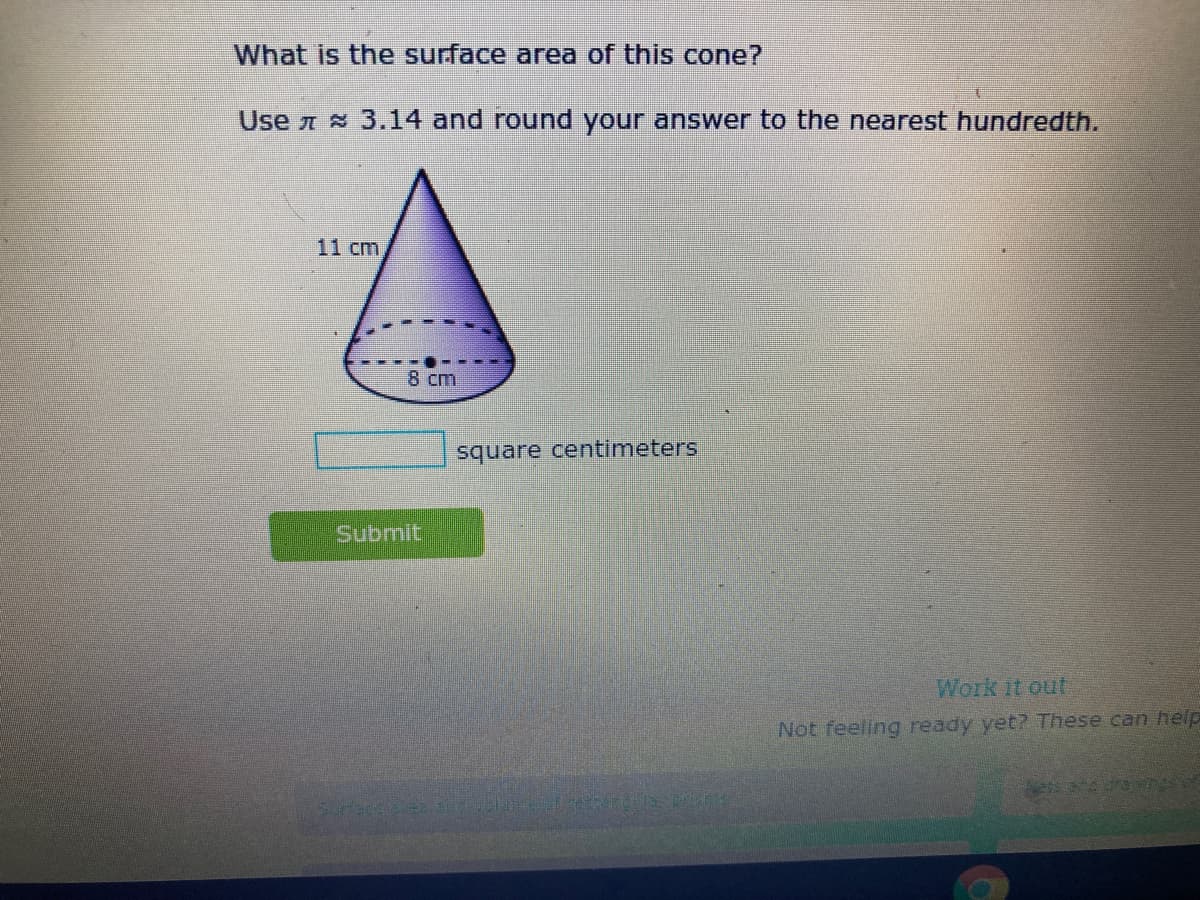 What is the surface area of this cone?
Use 3.14 and round your answer to the nearest hundredth.
11 cm
8 cm
square centimeters
Submit
Work it out
Not feeling ready yet? These can help
