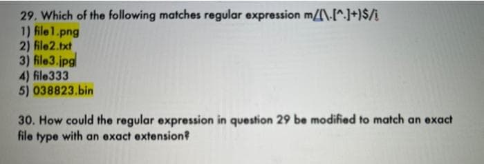 29. Which of the following matches regular expression m/\-[^.]+)$/i
1) file1.png
2) file2.txt
3) file3.jpg
4) file333
5) 038823.bin
30. How could the regular expression in question 29 be modified to match an exact
file type with an exact extension?
