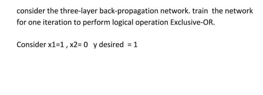 consider the three-layer back-propagation network. train the network
for one iteration to perform logical operation Exclusive-OR.
Consider x1=1, x2= 0 y desired = 1
