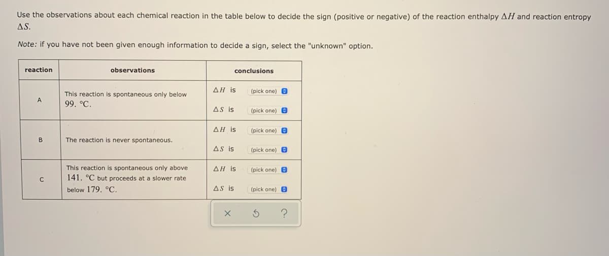 Use the observations about each chemical reaction in the table below to decide the sign (positive or negative) of the reaction enthalpy AH and reaction entropy
AS.
Note: if you have not been given enough information to decide a sign, select the "unknown" option.
reaction
observations
conclusions
ΔΗ is
(pick one) e
This reaction is spontaneous only below
A
99. °C.
AS is
(pick one) e
ΔΗ is
(pick one) e
B
The reaction is never spontaneous.
AS is
(pick one) e
This reaction is spontaneous only above
ΔΗ is
(pick one) 8
141. °C but proceeds at a slower rate
below 179. °C.
AS is
(pick one) 8
