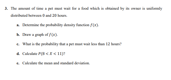 3. The amount of time a pet must wait for a food which is obtained by its owner is uniformly
distributed between 0 and 20 hours.
a. Determine the probability density function f (x).
b. Draw a graph of f (x).
c. What is the probability that a pet must wait less than 12 hours?
d. Calculate P(8 < X < 11)?
e. Calculate the mean and standard deviation.
