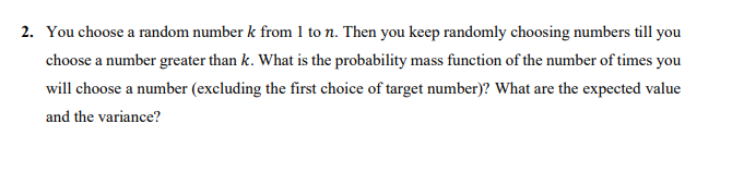 2. You choose a random number k from 1 to n. Then you keep randomly choosing numbers till you
choose a number greater than k. What is the probability mass function of the number of times you
will choose a number (excluding the first choice of target number)? What are the expected value
and the variance?
