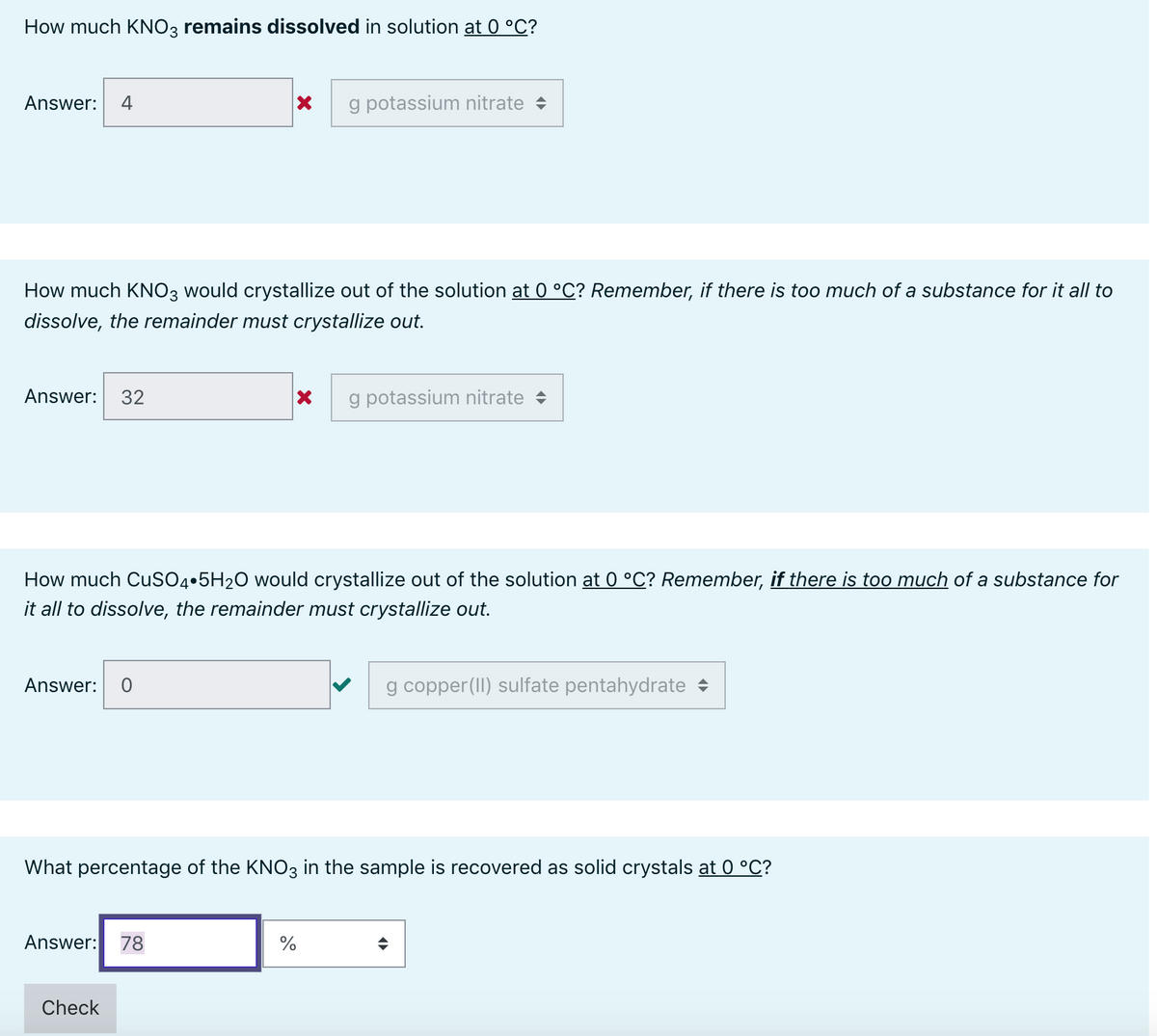 How much KNO3 remains dissolved in solution at 0 °C?
Answer:
4
g potassium nitrate +
How much KNO3 would crystallize out of the solution at 0 °C? Remember, if there is too much of a substance for it all to
dissolve, the remainder must crystallize out.
Answer: 32
g potassium nitrate +
How much CUSO4•5H2O would crystallize out of the solution at 0 °C? Remember, if there is too much of a substance for
it all to dissolve, the remainder must crystallize out.
Answer:
g copper(II) sulfate pentahydrate +
What percentage of the KNO3 in the sample is recovered as solid crystals at 0 °C?
Answer: 78
%
Check
