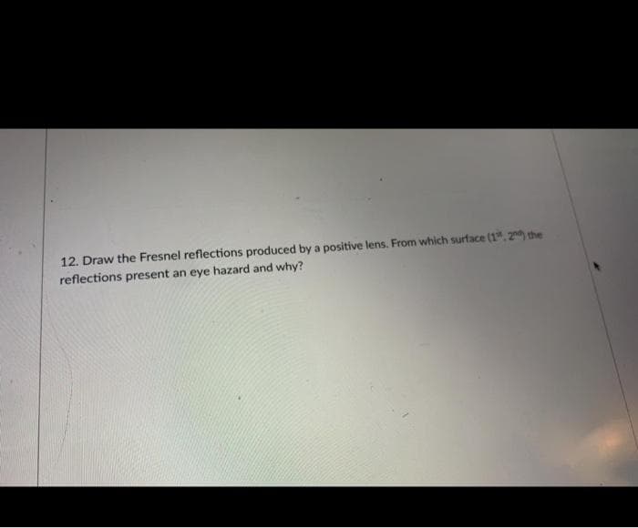 12. Draw the Fresnel reflections produced by a positive lens. From which surface (1", 20) the
reflections present an eye hazard and why?
