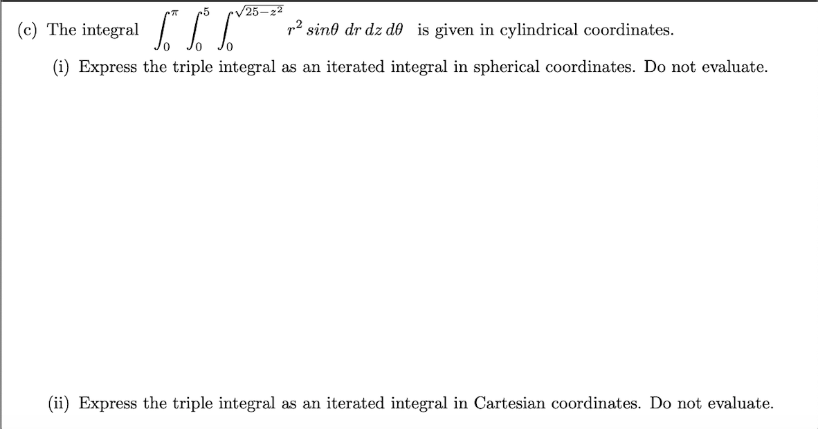 V25–22
(c) The integral
2 sind dr dz de is given in cylindrical coordinates.
(i) Express the triple integral as an iterated integral in spherical coordinates. Do not evaluate.
(ii) Express the triple integral as an iterated integral in Cartesian coordinates. Do not evaluate.
