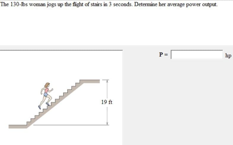 The 130-lbs woman jogs up the flight of stairs in 3 seconds. Determine her average power output.
P =
hp
19 ft
