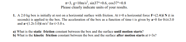 1. A 2.0 kg box is initially at rest on a horizontal surface with friction. At t=0 a horizontal force F=(2.4t)i N (t in
seconds) is applied to the box. The acceleration of the box as a function of time t is given by a=0 for Ost<3.0
and a=(1.2t-3.0)i m/s² for t>3.0 s.
a) What is the static friction constant between the box and the surface until motion starts?
b) What is the kinetic friction constant between the box and the surface after motion starts at t=3s?
