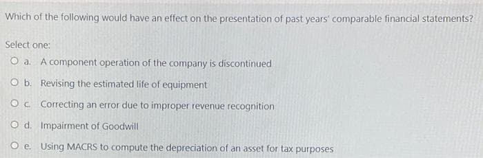 Which of the following would have an effect on the presentation of past years' comparable financial statements?
Select one:
O a. A component operation of the company is discontinued
O b. Revising the estimated life of equipment
Oc Correcting an error due to improper revenue recognition
O d. Impairment of Goodwill
Oe. Using MACRS to compute the depreciation of an asset for tax purposes