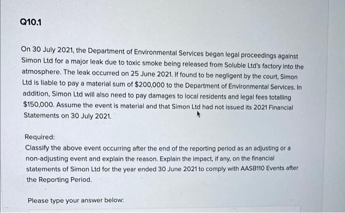 Q10.1
On 30 July 2021, the Department of Environmental Services began legal proceedings against
Simon Ltd for a major leak due to toxic smoke being released from Soluble Ltd's factory into the
atmosphere. The leak occurred on 25 June 2021. If found to be negligent by the court, Simon
Ltd is liable to pay a material sum of $200,000 to the Department of Environmental Services. In
addition, Simon Ltd will also need to pay damages to local residents and legal fees totalling
$150,000. Assume the event is material and that Simon Ltd had not issued its 2021 Financial
Statements on 30 July 2021.
Required:
Classify the above event occurring after the end of the reporting period as an adjusting or a
non-adjusting event and explain the reason. Explain the impact, if any, on the financial
statements of Simon Ltd for the year ended 30 June 2021 to comply with AASB110 Events after
the Reporting Period.
Please type your answer below: