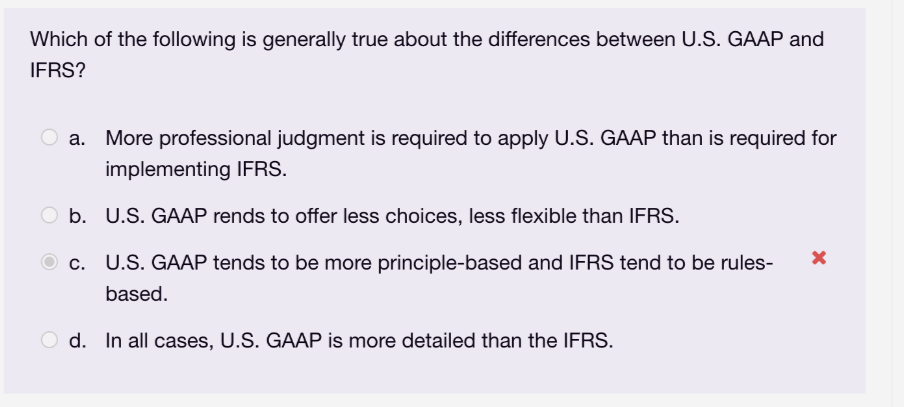 Which of the following is generally true about the differences between U.S. GAAP and
IFRS?
O a. More professional judgment is required to apply U.S. GAAP than is required for
implementing IFRS.
Ob.
U.S. GAAP rends to offer less choices, less flexible than IFRS.
c.
U.S. GAAP tends to be more principle-based and IFRS tend to be rules- X
based.
d. In all cases, U.S. GAAP is more detailed than the IFRS.