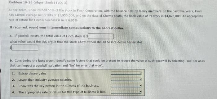 Problem 19-29 (Algorithmic) (LO. 3)
At her death, Chow owned 55% of the stock in Finch Corporation, with the balance held by family members. In the past five years, Finch
has earned average net profits of $1,950,000, and on the date of Chow's death, the book value of its stock is $4,875,000. An appropriate
rate of return for Finch's business is in is 6.95%.
If required, round your intermediate computations to the nearest dollar.
a. If goodwill exists, the total value of Finch stock is $
What value would the IRS argue that the stock Chow owned should be included in her estate?
b. Considering the facts given, identify some factors that could be present to reduce the value of such goodwill by selecting "Yes" for ones
that can impact a goodwill valuation and "No" for ones that won't.
1. Extraordinary gains.
2. Lower than industry average salaries.
3.
Chow was the key person in the success of the business,
4.
The appropriate rate of return for this type of business is low.