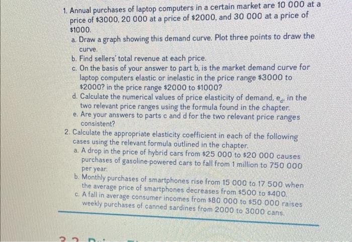 1. Annual purchases of laptop computers in a certain market are 10 000 at a
price of $3000, 20 000 at a price of $2000, and 30 000 at a price of
$1000.
a. Draw a graph showing this demand curve. Plot three points to draw the
curve.
b. Find sellers' total revenue at each price.
c. On the basis of your answer to part b, is the market demand curve for
laptop computers elastic or inelastic in the price range $3000 to
$2000? in the price range $2000 to $1000?
d. Calculate the numerical values of price elasticity of demand, e, in the
two relevant price ranges using the formula found in the chapter.
e. Are your answers to parts c and d for the two relevant price ranges
consistent?
2. Calculate the appropriate elasticity coefficient in each of the following
cases using the relevant formula outlined in the chapter.
a. A drop in the price of hybrid cars from $25 000 to $20 000 causes
purchases of gasoline-powered cars to fall from 1 million to 750 000
per year.
b. Monthly purchases of smartphones rise from 15 000 to 17 500 when
the average price of smartphones decreases from $500 to $400.
c. A fall in average consumer incomes from $80 000 to $50 000 raises
weekly purchases of canned sardines from 2000 to 3000 cans.
1.
C
C