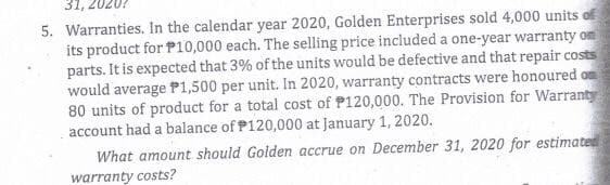 31,
5. Warranties. In the calendar year 2020, Golden Enterprises sold 4,000 units of
its product for P10,000 each. The selling price included a one-year warranty on
parts. It is expected that 3% of the units would be defective and that repair costs
would average P1,500 per unit. In 2020, warranty contracts were honoured on
80 units of product for a total cost of P120,000. The Provision for Warranty
account had a balance of P120,000 at January 1, 2020.
What amount should Golden accrue on December 31, 2020 for estimated
warranty costs?
