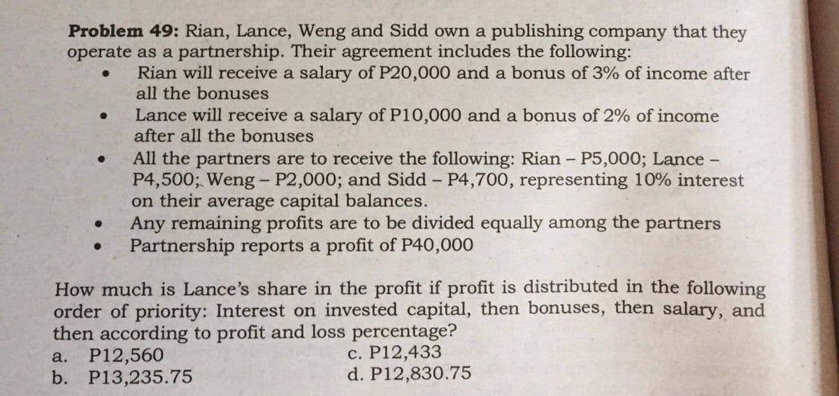 Problem 49: Rian, Lance, Weng and Sidd own a publishing company that they
operate as a partnership. Their agreement includes the following:
● Rian will receive a salary of P20,000 and a bonus of 3% of income after
all the bonuses
●
Lance will receive a salary of P10,000 and a bonus of 2% of income
after all the bonuses
All the partners are to receive the following: Rian - P5,000; Lance -
P4,500; Weng - P2,000; and Sidd - P4,700, representing 10% interest
on their average capital balances.
Any remaining profits are to be divided equally among the partners
Partnership reports a profit of P40,000
●
How much is Lance's share in the profit if profit is distributed in the following
order of priority: Interest on invested capital, then bonuses, then salary, and
then according to profit and loss percentage?
a. P12,560
c. P12,433
b. P13,235.75
d. P12,830.75