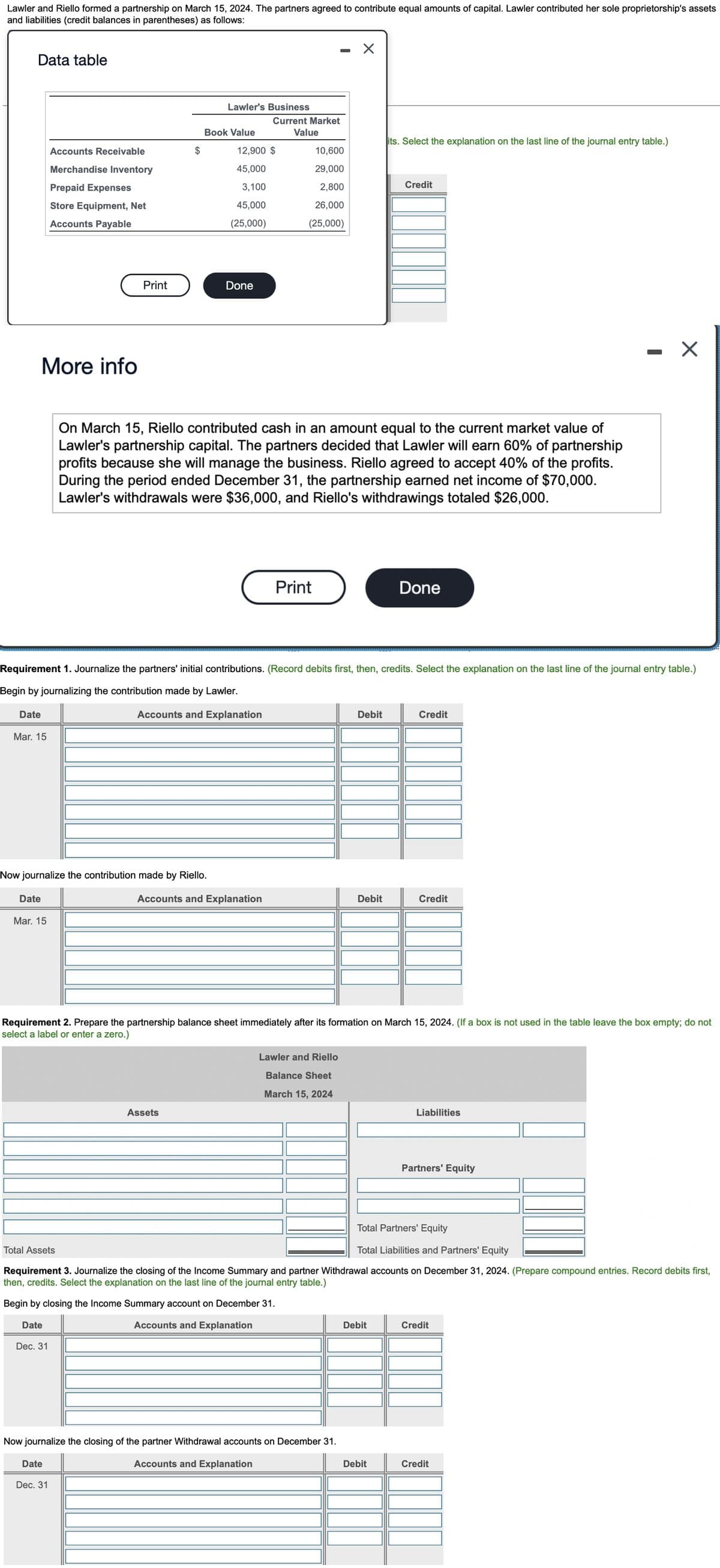 Lawler and Riello formed a partnership on March 15, 2024. The partners agreed to contribute equal amounts of capital. Lawler contributed her sole proprietorship's assets
and liabilities (credit balances in parentheses) as follows:
X
Data table
Lawler's Business
Current Market
Value
its. Select the explanation on the last line of the journal entry table.)
Accounts Receivable
10,600
Merchandise Inventory
29,000
Prepaid Expenses
2,800
Credit
26,000
Store Equipment, Net
Accounts Payable
(25,000)
Done
More info
On March 15, Riello contributed cash in an amount equal to the current market value of
Lawler's partnership capital. The partners decided that Lawler will earn 60% of partnership
profits because she will manage the business. Riello agreed to accept 40% of the profits.
During the period ended December 31, the partnership earned net income of $70,000.
Lawler's withdrawals were $36,000, and Riello's withdrawings totaled $26,000.
Print
Done
Requirement 1. Journalize the partners' initial contributions. (Record debits first, then, credits. Select the explanation on the last line of the journal entry table.)
Begin by journalizing the contribution made by Lawler.
Date
Accounts and Explanation
Debit
Credit
Mar. 15
Now journalize the contribution made by Riello.
Date
Accounts and Explanation
Debit
Credit
Mar. 15
Requirement 2. Prepare the partnership balance sheet immediately after its formation on March 15, 2024. (If a box is not used in the table leave the box empty; do not
select a label or enter a zero.)
Lawler and Riello
Balance Sheet
March 15, 2024
Assets
Liabilities
Partners' Equity
Total Partners' Equity
Total Assets
Total Liabilities and Partners' Equity
Requirement 3. Journalize the closing of the Income Summary and partner Withdrawal accounts on December 31, 2024. (Prepare compound entries. Record debits first,
then, credits. Select the explanation on the last line of the journal entry table.)
Begin by closing the Income Summary account on December 31.
Date
Accounts and Explanation
Debit
Credit
Dec. 31
Now journalize the closing of the partner Withdrawal accounts on December 31.
Date
Accounts and Explanation
Debit
Credit
Dec. 31
Print
$
Book Value
12,900 $
45,000
3,100
45,000
(25,000)
I
X