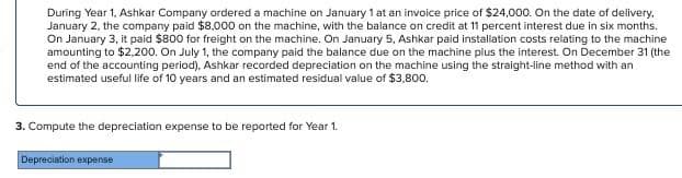 During Year 1, Ashkar Company ordered a machine on January 1 at an invoice price of $24,000. On the date of delivery.
January 2, the company paid $8,000 on the machine, with the balance on credit at 11 percent interest due in six months.
On January 3, it paid $800 for freight on the machine. On January 5, Ashkar paid installation costs relating to the machine
amounting to $2,200. On July 1, the company paid the balance due on the machine plus the interest. On December 31 (the
end of the accounting period), Ashkar recorded depreciation on the machine using the straight-line method with an
estimated useful life of 10 years and an estimated residual value of $3,800.
3. Compute the depreciation expense to be reported for Year 1.
Depreciation expense
