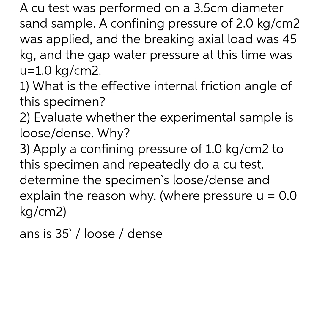 A cu test was performed on a 3.5cm diameter
sand sample. A confining pressure of 2.0 kg/cm2
was applied, and the breaking axial load was 45
kg, and the gap water pressure at this time was
u=1.0 kg/cm2.
1) What is the effective internal friction angle of
this specimen?
2) Evaluate whether the experimental sample is
loose/dense. Why?
3) Apply a confining pressure of 1.0 kg/cm2 to
this specimen and repeatedly do a cu test.
determine the specimen's loose/dense and
explain the reason why. (where pressure u = 0.0
kg/cm2)
ans is 35 / loose / dense