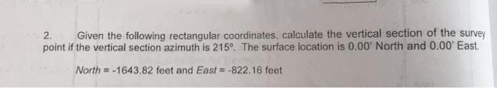 2. Given the following rectangular coordinates, calculate the vertical section of the survey
point if the vertical section azimuth is 215°. The surface location is 0.00' North and 0.00' East.
North=-1643.82
feet and East = -822.16 feet