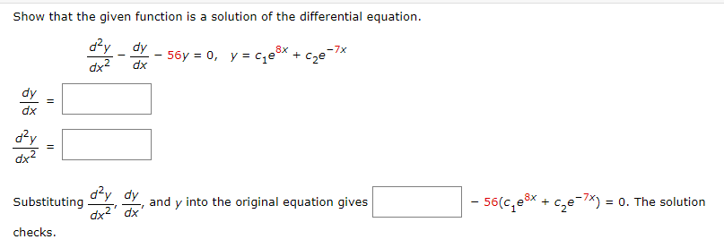 Show that the given function is a solution of the differential equation.
d²y dy
dx
dx²
dx
d²y
dx²
Substituting
checks.
d²y dy
dx²¹
8x
-7x
- 56y= 0, y = c₁e³x + c₂е¯
and y into the original equation gives
- 56(c₁e³x + c₂e-7x) = 0. The solution