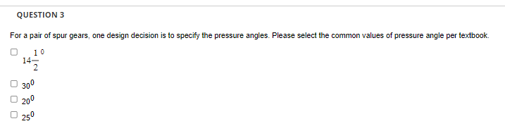 QUESTION 3
For a pair of spur gears, one design decision is to specify the pressure angles. Please select the common values of pressure angle per textbook.
10
14-
2
300
20⁰
250