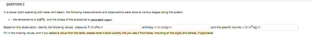 QUESTION 2
In a power plant operating with water and steam, the following measurements and observations were done at various stages along the system.
• the temperature is 115°C and the phase of the substance is saturated vapor
Based on this observation, identify the following values: pressure, P (in kPa) =
, enthalpy. h (in kJ/kg) =
Fill in the missing values, and if you select a value from the table, please write it down exactly like you see it from table, including all the digits and zeroes, if applicable
and the specific volume, v (in m³/kg) =