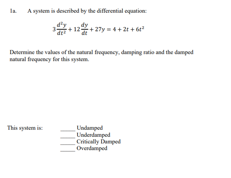 la.
A system is described by the differential equation:
d²y
dy
dt²
+12: +27y= 4+2t + 6t²
dt
3-
Determine the values of the natural frequency, damping ratio and the damped
natural frequency for this system.
This system is:
Undamped
Underdamped
Critically Damped
Overdamped