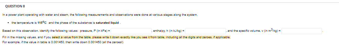 QUESTION 8
In a power plant operating with water and steam, the following measurements and observations were done at various stages along the system.
• the temperature is 115°C and the phase of the substance is saturated liquid
Based on this observation, identify the following values: pressure, P (in kPa) =
enthalpy, h (in kJ/kg) =
Fill in the missing values, and if you select a value from the table, please write it down exactly like you see it from table, including all the digits and zeroes, if applicable.
For example, if the value in table is 0.001450, then write down 0.001450 (all the zeroes!)
and the specific volume, v (in m³/kg) =